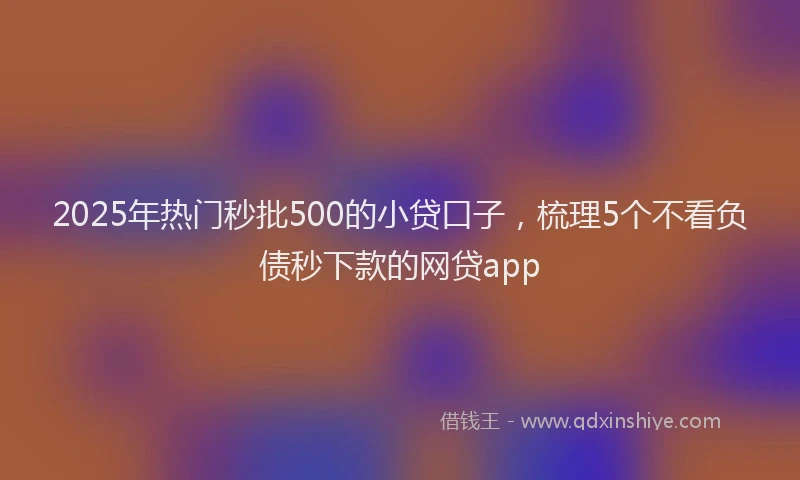 2025年热门秒批500的小贷口子，梳理5个不看负债秒下款的网贷app