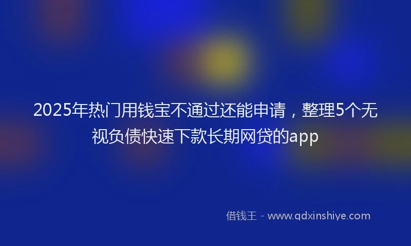 2025年热门用钱宝不通过还能申请，整理5个无视负债快速下款长期网贷的app