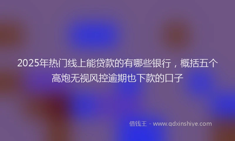 2025年热门线上能贷款的有哪些银行,概括五个高炮无视风控逾期也下款的口子