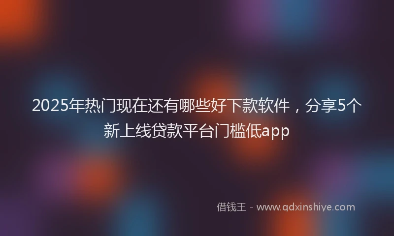 2025年热门现在还有哪些好下款软件，分享5个新上线贷款平台门槛低app
