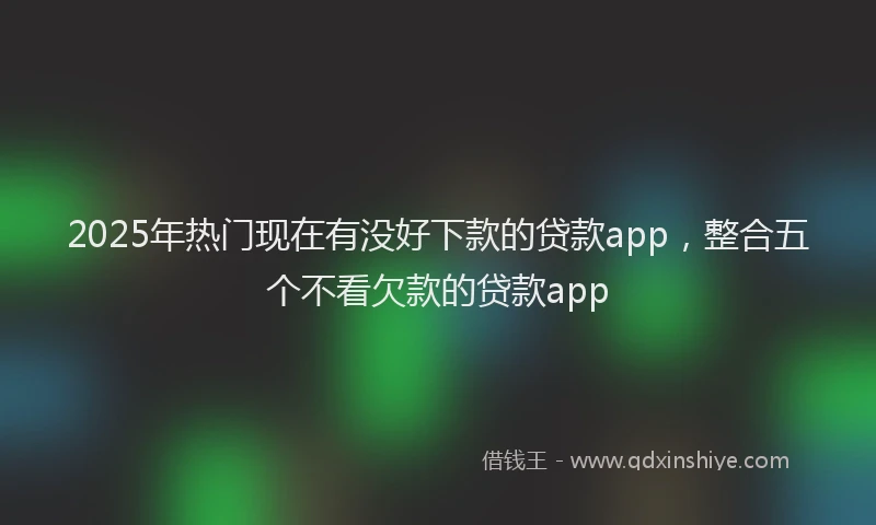 2025年热门现在有没好下款的贷款app，整合五个不看欠款的贷款app