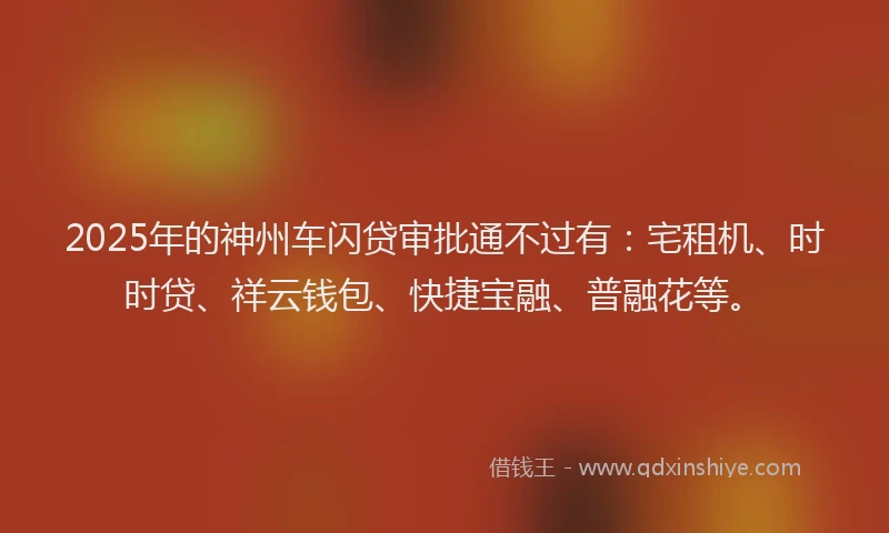 2025年的神州车闪贷审批通不过有：宅租机、时时贷、祥云钱包、快捷宝融、普融花等。