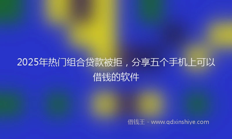2025年热门组合贷款被拒，分享五个手机上可以借钱的软件