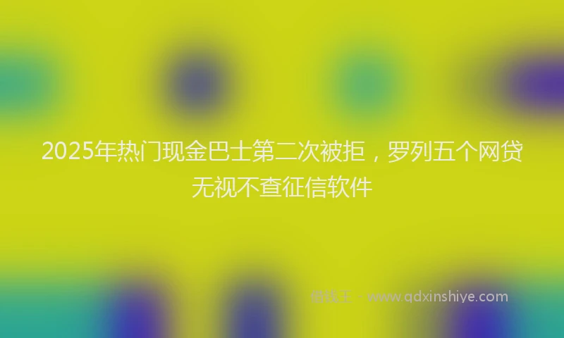 2025年热门现金巴士第二次被拒，罗列五个网贷无视不查征信软件