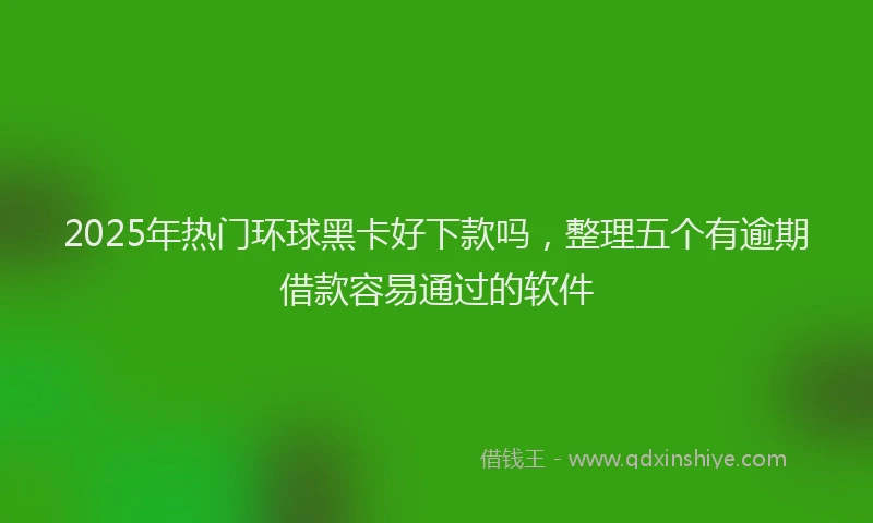 2025年热门环球黑卡好下款吗，整理五个有逾期借款容易通过的软件