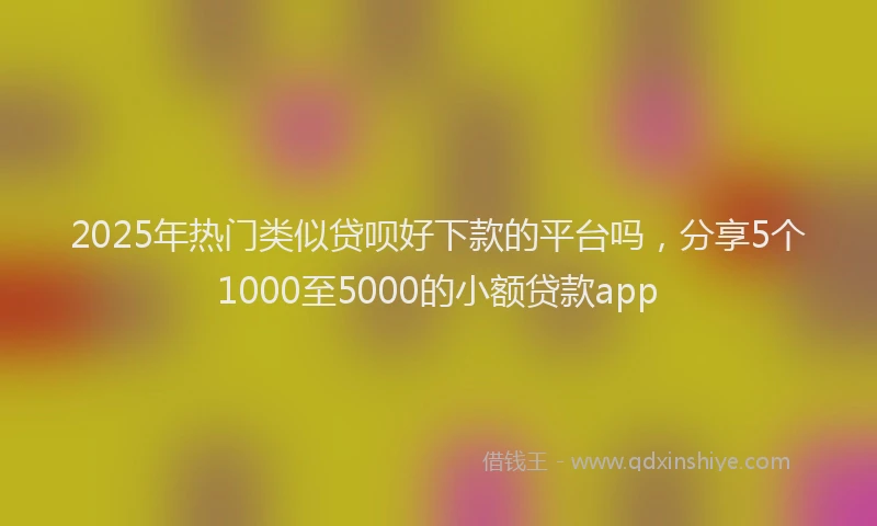 2025年热门类似贷呗好下款的平台吗，分享5个1000至5000的小额贷款app