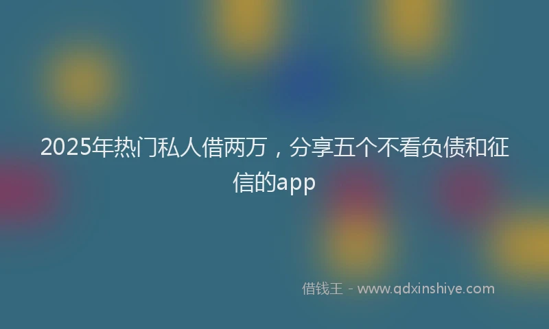 2025年热门私人借两万，分享五个不看负债和征信的app