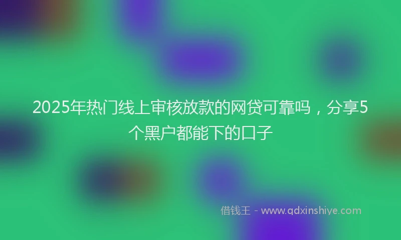 2025年热门线上审核放款的网贷可靠吗,分享5个黑户都能下的口子