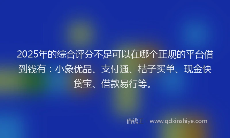 2025年的综合评分不足可以在哪个正规的平台借到钱有：小象优品、支付通、桔子买单、现金快贷宝、借款易行等。