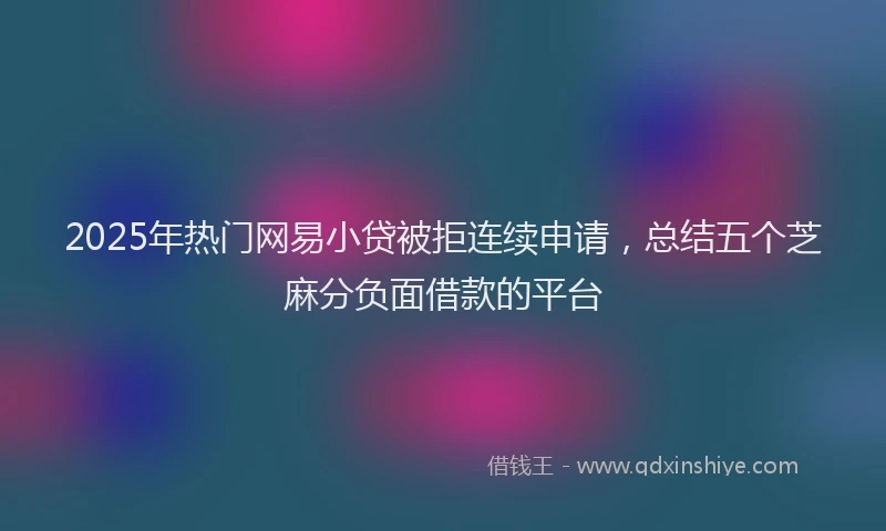 2025年热门网易小贷被拒连续申请，总结五个芝麻分负面借款的平台