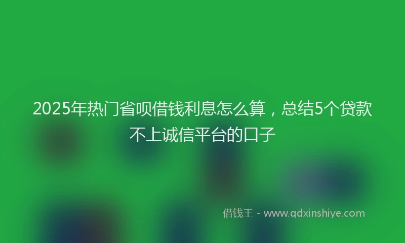 2025年热门省呗借钱利息怎么算，总结5个贷款不上诚信平台的口子