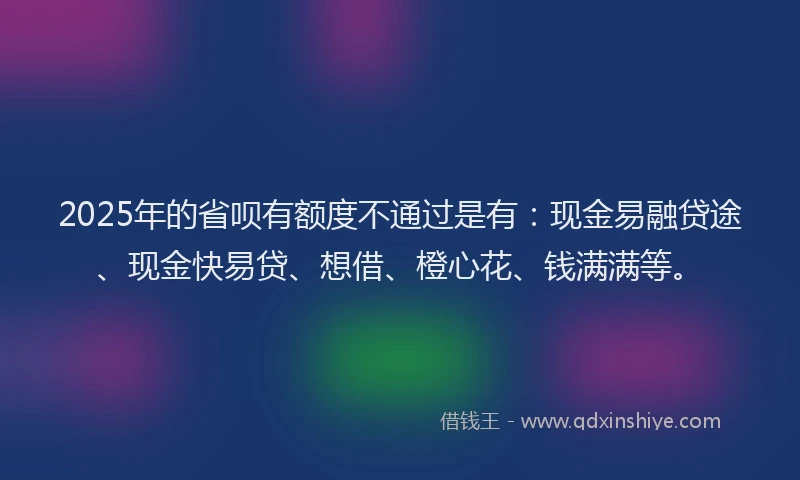 2025年的省呗有额度不通过是有：现金易融贷途、现金快易贷、想借、橙心花、钱满满等。