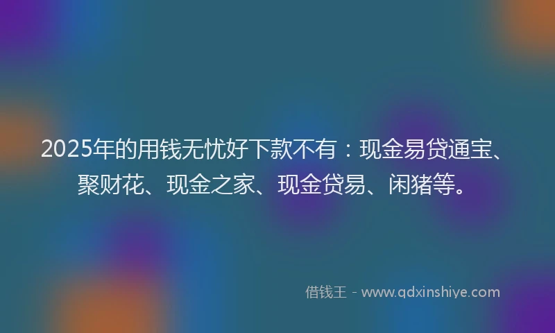 2025年的用钱无忧好下款不有：现金易贷通宝、聚财花、现金之家、现金贷易、闲猪等。