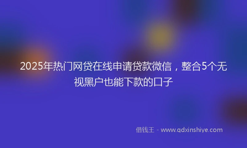 2025年热门网贷在线申请贷款微信，整合5个无视黑户也能下款的口子