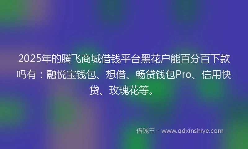 2025年的腾飞商城借钱平台黑花户能百分百下款吗有：融悦宝钱包、想借、畅贷钱包Pro、信用快贷、玫瑰花等。