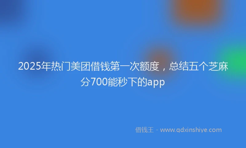 2025年热门美团借钱第一次额度,总结五个芝麻分700能秒下的app