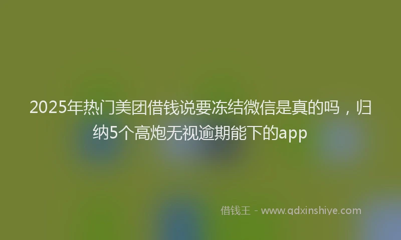 2025年热门美团借钱说要冻结微信是真的吗，归纳5个高炮无视逾期能下的app