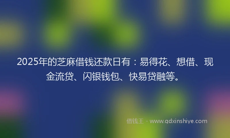 2025年的芝麻借钱还款日有：易得花、想借、现金流贷、闪银钱包、快易贷融等。
