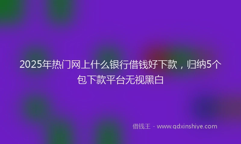 2025年热门网上什么银行借钱好下款,归纳5个包下款平台无视黑白