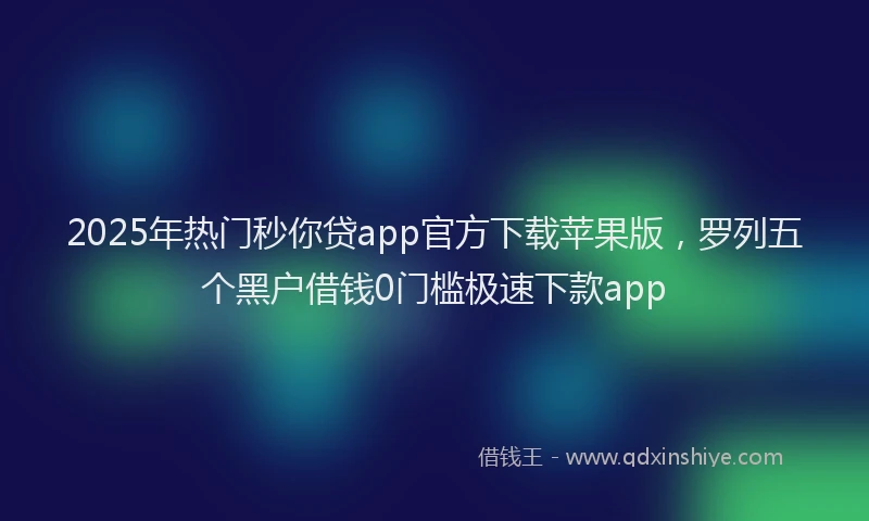 2025年热门秒你贷app官方下载苹果版，罗列五个黑户借钱0门槛极速下款app