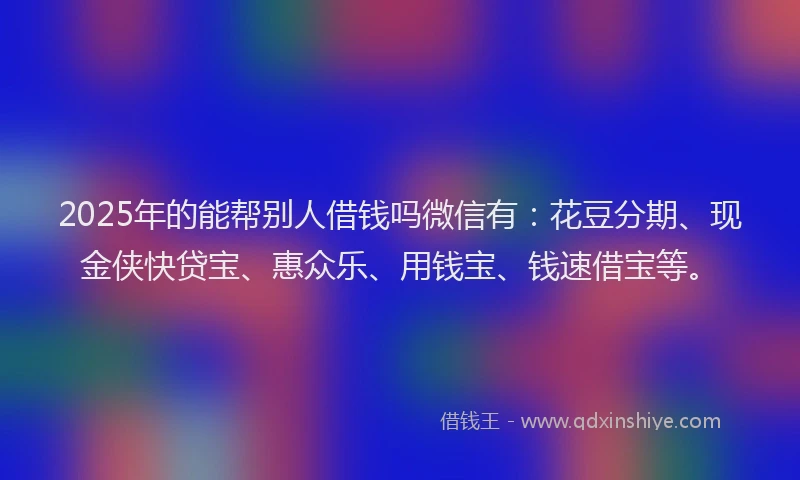 2025年的能帮别人借钱吗微信有:花豆分期、现金侠快贷宝、惠众乐、用钱宝、钱速借宝等。