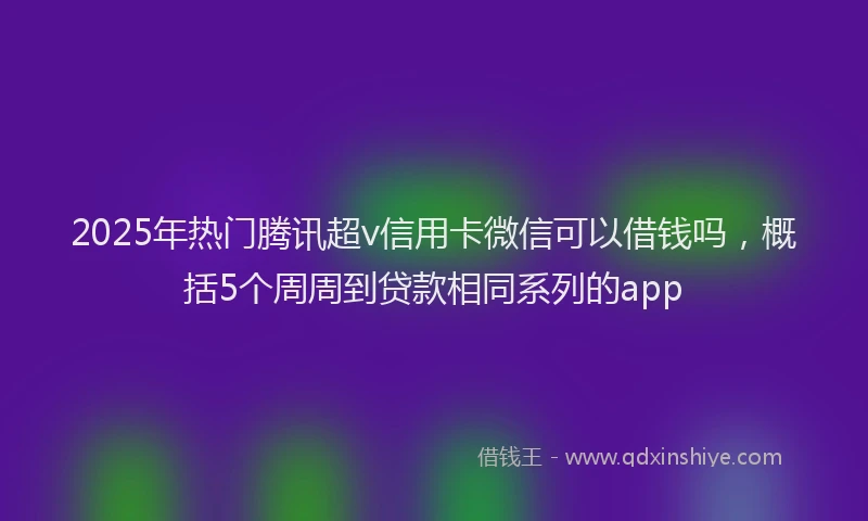 2025年热门腾讯超v信用卡微信可以借钱吗，概括5个周周到贷款相同系列的app