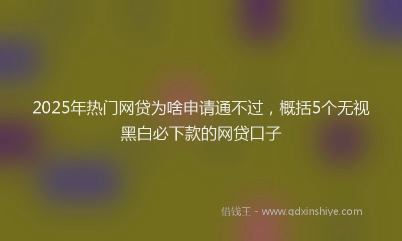 2025年热门网贷为啥申请通不过，概括5个无视黑白必下款的网贷口子