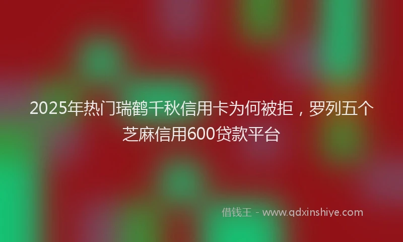 2025年热门瑞鹤千秋信用卡为何被拒，罗列五个芝麻信用600贷款平台