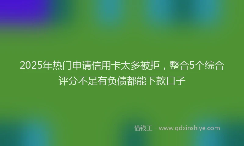 2025年热门申请信用卡太多被拒，整合5个综合评分不足有负债都能下款口子