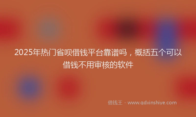 2025年热门省呗借钱平台靠谱吗，概括五个可以借钱不用审核的软件