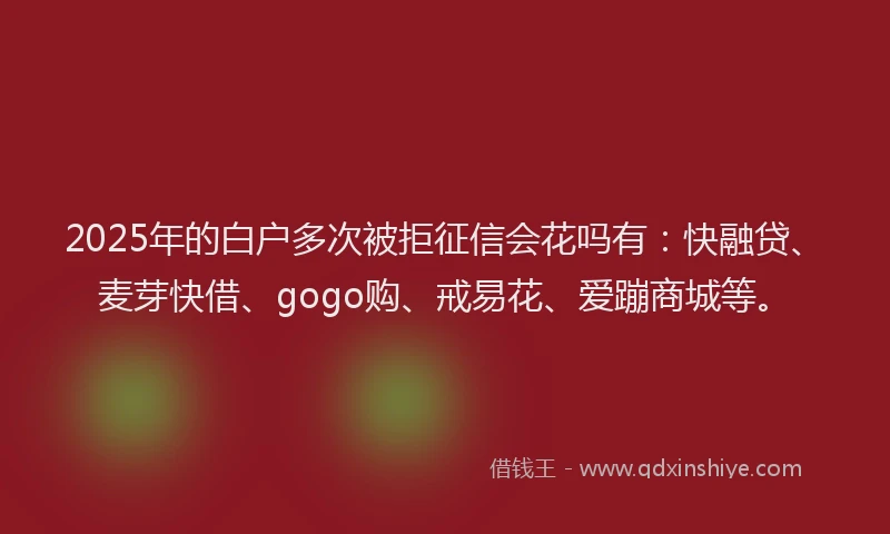 2025年的白户多次被拒征信会花吗有：快融贷、麦芽快借、gogo购、戒易花、爱蹦商城等。