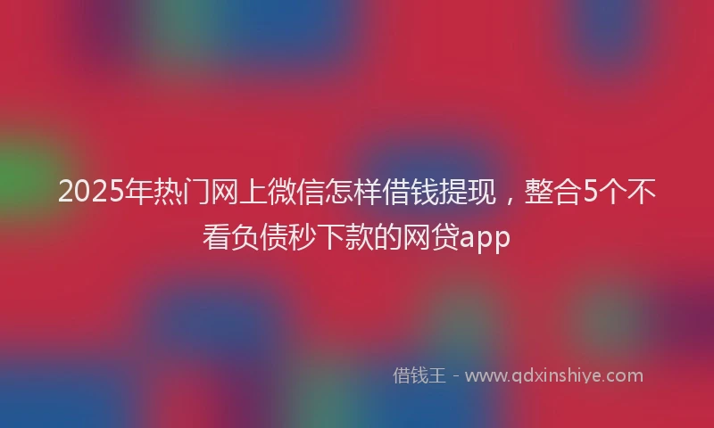 2025年热门网上微信怎样借钱提现，整合5个不看负债秒下款的网贷app