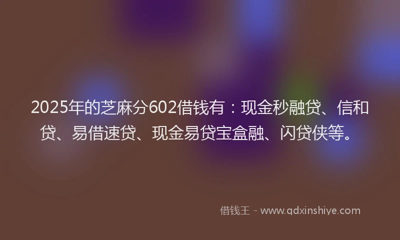 2025年的芝麻分602借钱有：现金秒融贷、信和贷、易借速贷、现金易贷宝盒融、闪贷侠等。