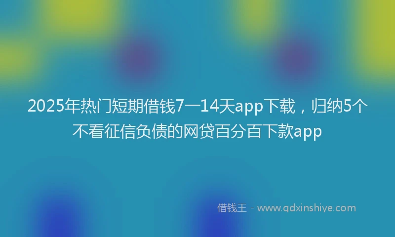 2025年热门短期借钱7一14天app下载，归纳5个不看征信负债的网贷百分百下款app