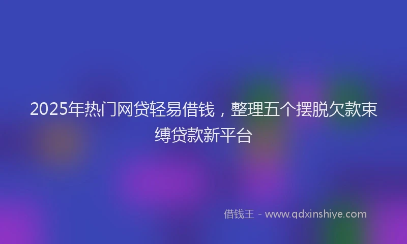2025年热门网贷轻易借钱,整理五个摆脱欠款束缚贷款新平台