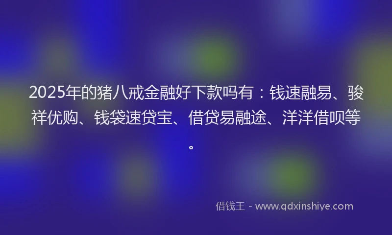 2025年的猪八戒金融好下款吗有：钱速融易、骏祥优购、钱袋速贷宝、借贷易融途、洋洋借呗等。