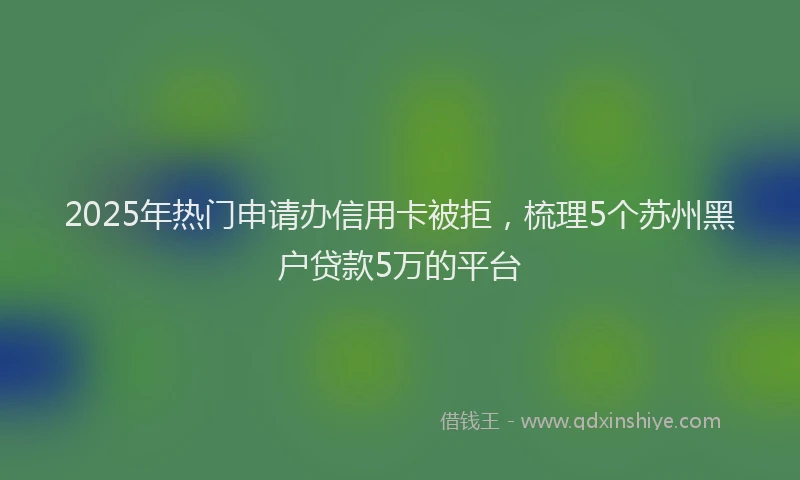 2025年热门申请办信用卡被拒，梳理5个苏州黑户贷款5万的平台