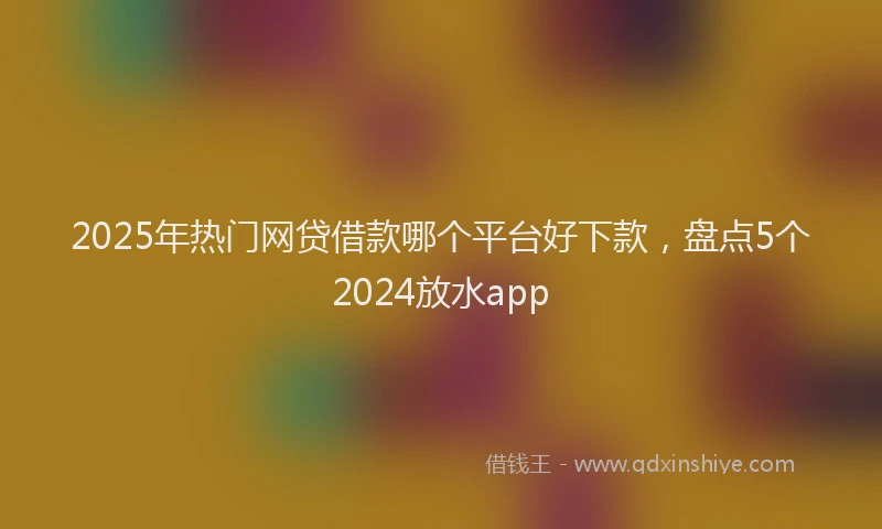 2025年热门网贷借款哪个平台好下款，盘点5个2024放水app