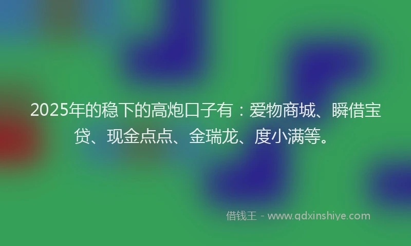 2025年的稳下的高炮口子有:爱物商城、瞬借宝贷、现金点点、金瑞龙、度小满等。
