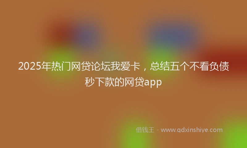 2025年热门网贷论坛我爱卡，总结五个不看负债秒下款的网贷app