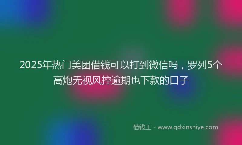 2025年热门美团借钱可以打到微信吗,罗列5个高炮无视风控逾期也下款的口子