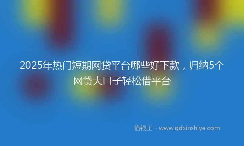 2025年热门短期网贷平台哪些好下款，归纳5个网贷大口子轻松借平台