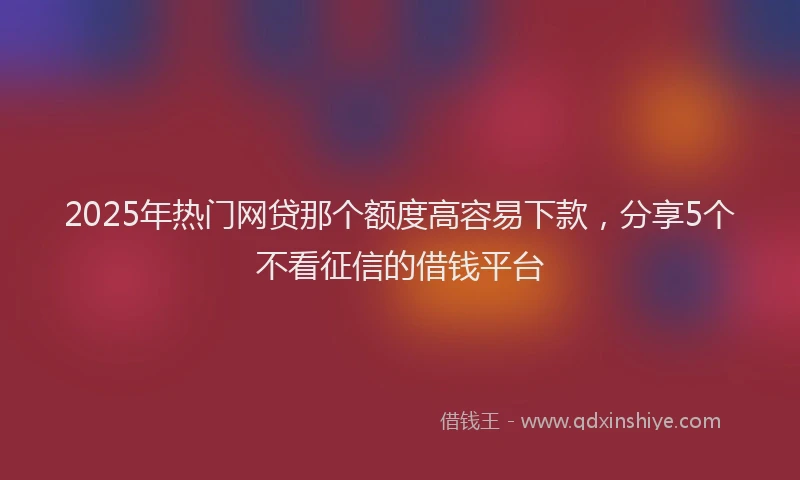 2025年热门网贷那个额度高容易下款，分享5个不看征信的借钱平台
