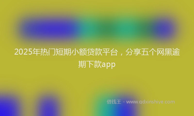 2025年热门短期小额贷款平台，分享五个网黑逾期下款app