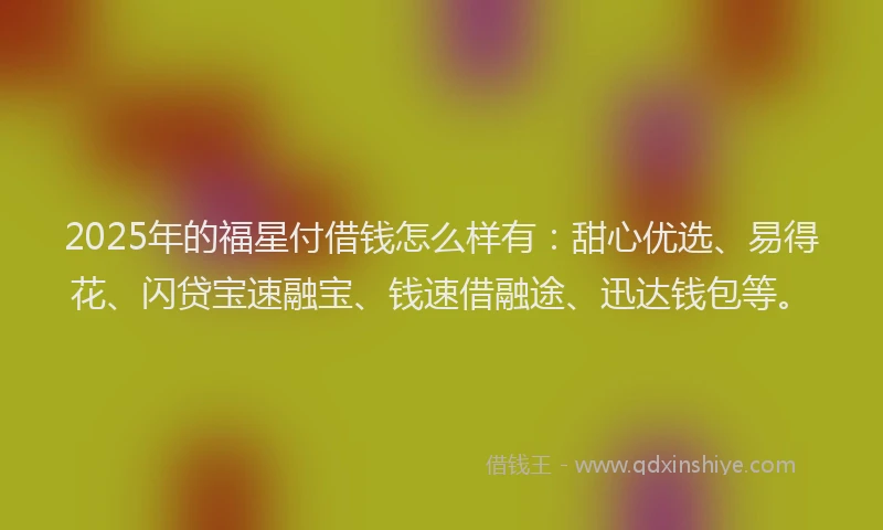 2025年的福星付借钱怎么样有：甜心优选、易得花、闪贷宝速融宝、钱速借融途、迅达钱包等。