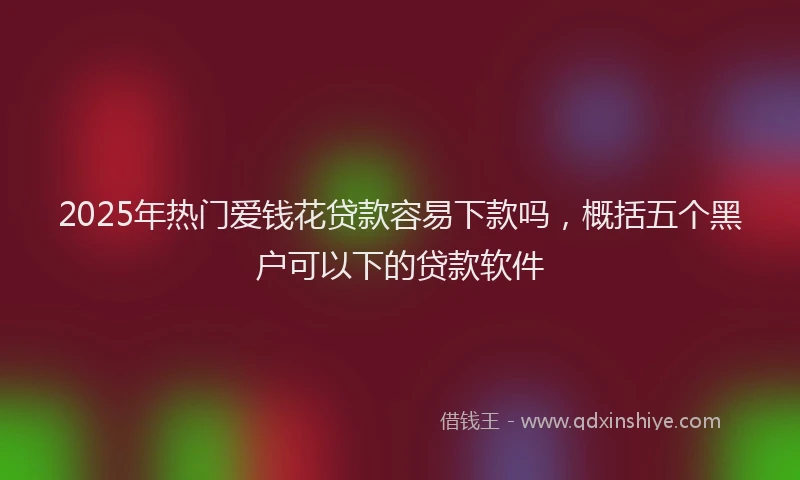2025年热门爱钱花贷款容易下款吗，概括五个黑户可以下的贷款软件