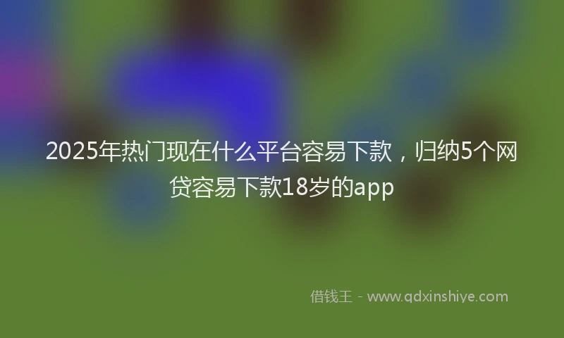 2025年热门现在什么平台容易下款，归纳5个网贷容易下款18岁的app