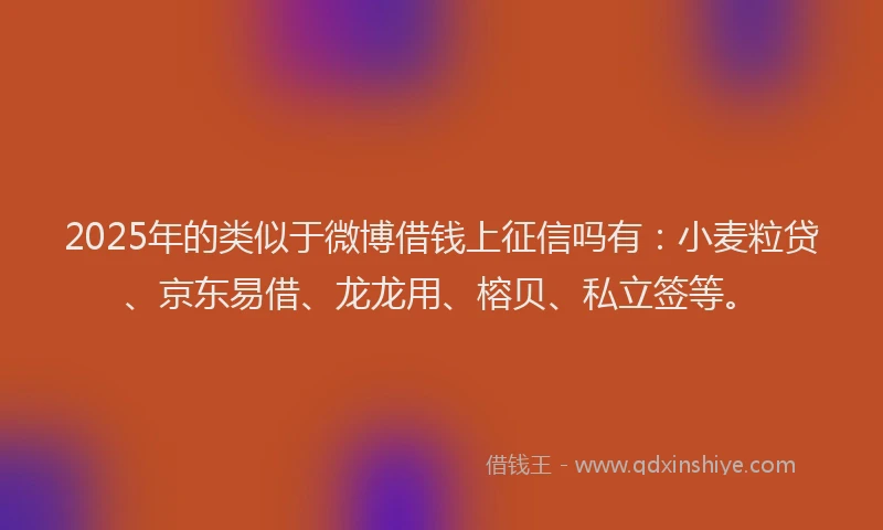 2025年的类似于微博借钱上征信吗有：小麦粒贷、京东易借、龙龙用、榕贝、私立签等。