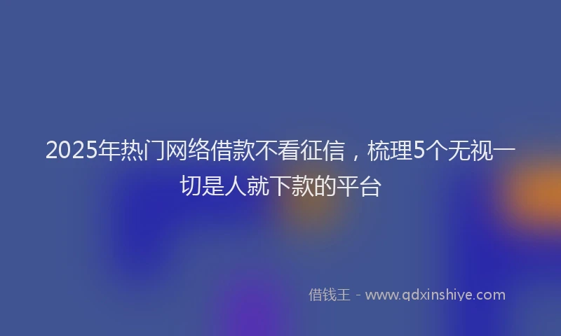 2025年热门网络借款不看征信，梳理5个无视一切是人就下款的平台