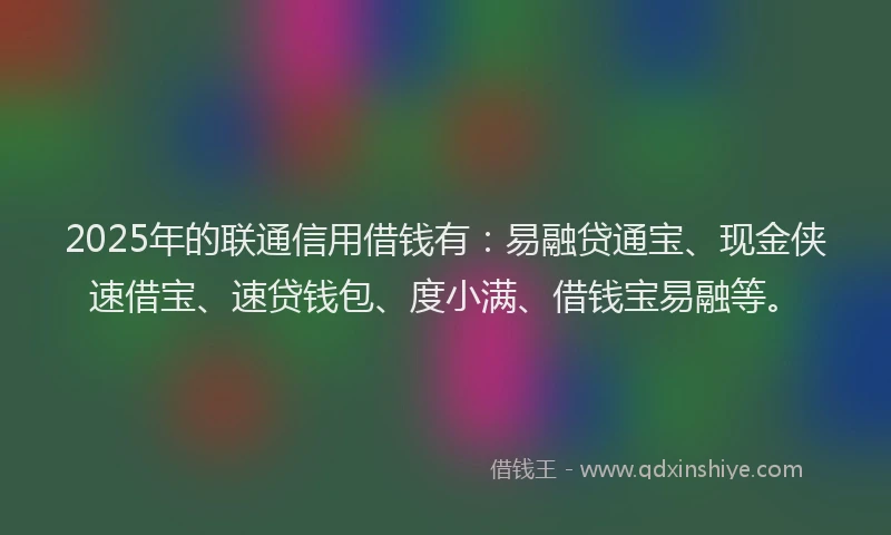 2025年的联通信用借钱有：易融贷通宝、现金侠速借宝、速贷钱包、度小满、借钱宝易融等。